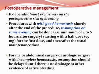 Postoperative management
 It depends almost exclusively on the
postoperative risk of bleeding
 Procedures with with good hemostasis shortly
after the end of the procedure, resumption on
same evening can be done (i.e. minimum of 4 to 6
hours after surgery) starting with a half dose (75
mg) for the ﬁrst dose, and thereafter the usual
maintenance dose.
 For major abdominal surgery or urologic surgery
with incomplete hemostasis, resumption should
be delayed until there is no drainage or other
evidence of active bleeding
 