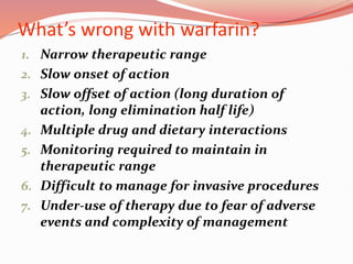 What’s wrong with warfarin?
1. Narrow therapeutic range
2. Slow onset of action
3. Slow offset of action (long duration of
action, long elimination half life)
4. Multiple drug and dietary interactions
5. Monitoring required to maintain in
therapeutic range
6. Difficult to manage for invasive procedures
7. Under-use of therapy due to fear of adverse
events and complexity of management
 