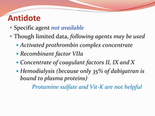 Antidote
 Specific agent not available
 Though limited data, following agents may be used
 Activated prothrombin complex concentrate
 Recombinant factor VIIa
 Concentrate of coagulant factors II, IX and X
 Hemodialysis (because only 35% of dabigatran is
bound to plasma proteins)
Protamine sulfate and Vit-K are not helpful
 