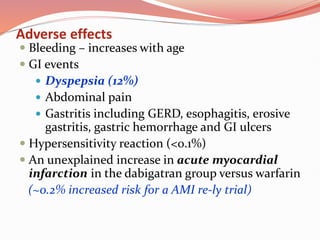 Adverse effects
 Bleeding – increases with age
 GI events
 Dyspepsia (12%)
 Abdominal pain
 Gastritis including GERD, esophagitis, erosive
gastritis, gastric hemorrhage and GI ulcers
 Hypersensitivity reaction (<0.1%)
 An unexplained increase in acute myocardial
infarction in the dabigatran group versus warfarin
(~0.2% increased risk for a AMI re-ly trial)
 