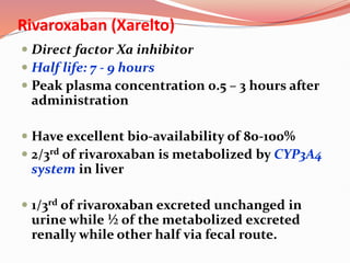 Rivaroxaban (Xarelto)
 Direct factor Xa inhibitor
 Half life: 7 - 9 hours
 Peak plasma concentration 0.5 – 3 hours after
administration
 Have excellent bio-availability of 80-100%
 2/3rd of rivaroxaban is metabolized by CYP3A4
system in liver
 1/3rd of rivaroxaban excreted unchanged in
urine while ½ of the metabolized excreted
renally while other half via fecal route.
 
