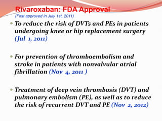  To reduce the risk of DVTs and PEs in patients
undergoing knee or hip replacement surgery
(Jul 1, 2011)
 For prevention of thromboembolism and
stroke in patients with nonvalvular atrial
fibrillation (Nov 4, 2011 )
 Treatment of deep vein thrombosis (DVT) and
pulmonary embolism (PE), as well as to reduce
the risk of recurrent DVT and PE (Nov 2, 2012)
Rivaroxaban: FDA Approval
(First approved in July 1st, 2011)
 