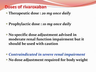 Doses of rivaroxaban
 Therapeutic dose : 20 mg once daily
 Prophylactic dose : 10 mg once daily
 No specific dose adjustment advised in
moderate renal function impairment but it
should be used with caution
 Contraindicated in severe renal impairment
 No dose adjustment required for body weight
 