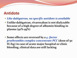 Antidote
 Like dabigatran, no specific antidote is available
 Unlike dabigatran, rivaroxaban is not dialyzable
because of a high degree of albumin binding in
plasma (92%-95%)
 Some effects are reversed by a 4- factor
prothrombin complex concentrate PCC (dose of 50
IU/kg) in case of acute major hospital or clinic
bleeding, clinical data are still lacking
 