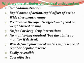 What are the attributes of the ideal anticoagulant?
1. Oral administration
2. Rapid onset of action/rapid offset of action
3. Wide therapeutic range
4. Predictable therapeutic effect with fixed or
weight-based dosing
5. No food or drug-drug interactions
6. No monitoring required (but the ability to
monitor if desired)
7. Well defined pharmacokinetics in presence of
renal or hepatic disease
8. Easily reversible
9. Cost effective
 