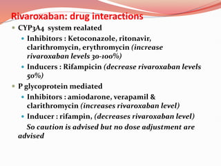 Rivaroxaban: drug interactions
 CYP3A4 system realated
 Inhibitors : Ketoconazole, ritonavir,
clarithromycin, erythromycin (increase
rivaroxaban levels 30-100%)
 Inducers : Rifampicin (decrease rivaroxaban levels
50%)
 P glycoprotein mediated
 Inhibitors : amiodarone, verapamil &
clarithromycin (increases rivaroxaban level)
 Inducer : rifampin, (decreases rivaroxaban level)
So caution is advised but no dose adjustment are
advised
 