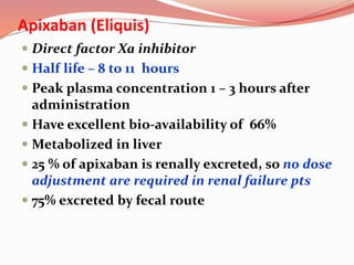 Apixaban (Eliquis)
 Direct factor Xa inhibitor
 Half life – 8 to 11 hours
 Peak plasma concentration 1 – 3 hours after
administration
 Have excellent bio-availability of 66%
 Metabolized in liver
 25 % of apixaban is renally excreted, so no dose
adjustment are required in renal failure pts
 75% excreted by fecal route
 