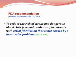  To reduce the risk of stroke and dangerous
blood clots (systemic embolism) in patients
with atrial fibrillation that is not caused by a
heart valve problem (Dec 28, 2012 )
FDA recommendation
(FDA first approved on Dec. 28, 2012)
 