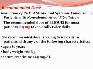 Recommended Dose
Reduction of Risk of Stroke and Systemic Embolism in
Patients with Nonvalvular Atrial Fibrillation
The recommended dose of ELIQUIS for most
patients is 5 mg taken orally twice daily.
The recommended dose is 2.5 mg twice daily in
patients with any 2 of the following characteristics:
• age ≥80 years
• body weight ≤60 kg
• serum creatinine ≥1.5 mg/dL
 