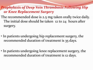 Prophylaxis of Deep Vein Thrombosis Following Hip
or Knee Replacement Surgery
The recommended dose is 2.5 mg taken orally twice daily.
The initial dose should be taken 12 to 24 hours after
surgery.
• In patients undergoing hip replacement surgery, the
recommended duration of treatment is 35 days.
• In patients undergoing knee replacement surgery, the
recommended duration of treatment is 12 days.
 