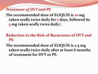 Treatment of DVT and PE
The recommended dose of ELIQUIS is 10 mg
taken orally twice daily for 7 days, followed by
5 mg taken orally twice daily.
Reduction in the Risk of Recurrence of DVT and
PE
The recommended dose of ELIQUIS is 2.5 mg
taken orally twice daily after at least 6 months
of treatment for DVT or PE.
 