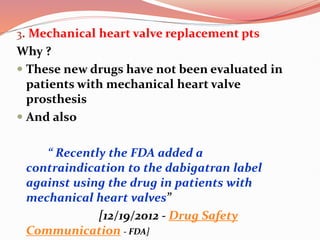 3. Mechanical heart valve replacement pts
Why ?
 These new drugs have not been evaluated in
patients with mechanical heart valve
prosthesis
 And also
“ Recently the FDA added a
contraindication to the dabigatran label
against using the drug in patients with
mechanical heart valves”
[12/19/2012 - Drug Safety
Communication - FDA]
 
