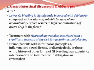 4. Gastrointestinal disease pts & elderly pts
Why ?
 Lower GI bleeding is significantly increased with dabigatran
compared with warfarin (probably because of low
bioavailability, which results in high concentrations of
active drug in the feces)
 Treatment with rivaroxaban was also associated with a
significant increase of the risk for gastrointestinal bleeding
 Hence, patients with intestinal angiodysplasia,
inflammatory bowel disease, or diverticulosis, or those
with a history of other forms of GI bleeding may experience
a deterioration on treatment with dabigatran or
rivaroxaban
 
