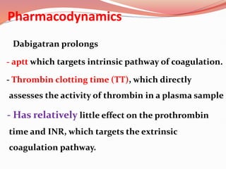 Pharmacodynamics
Dabigatran prolongs
- aptt which targets intrinsic pathway of coagulation.
- Thrombin clotting time (TT), which directly
assesses the activity of thrombin in a plasma sample
- Has relatively little effect on the prothrombin
time and INR, which targets the extrinsic
coagulation pathway.
 