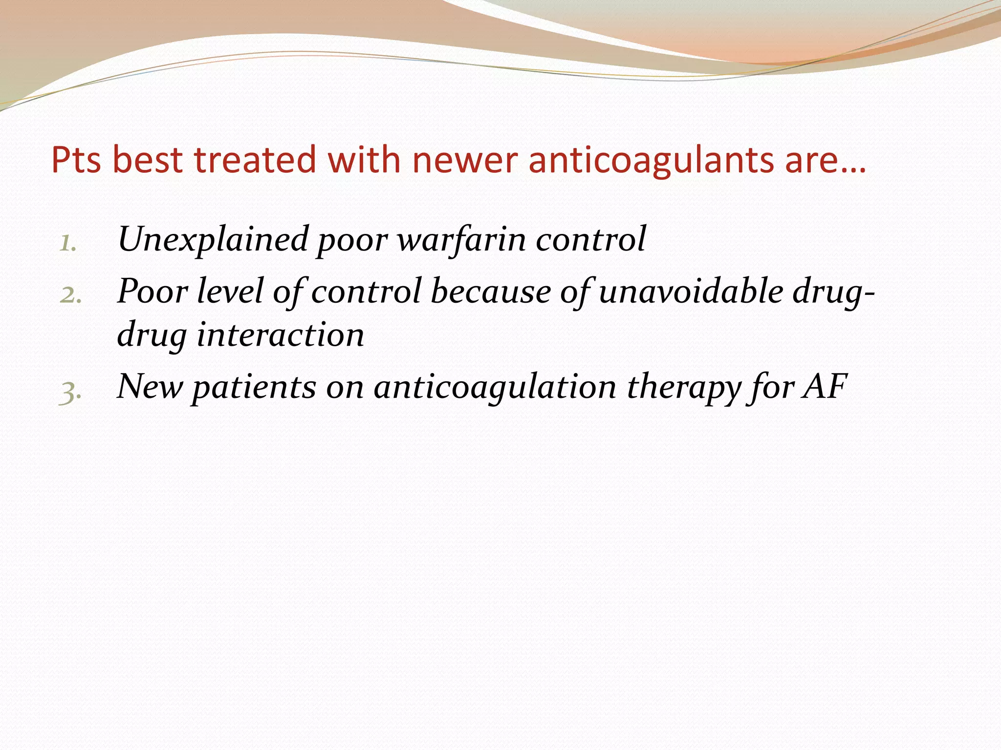 Pts best treated with newer anticoagulants are…
1. Unexplained poor warfarin control
2. Poor level of control because of unavoidable drug-
drug interaction
3. New patients on anticoagulation therapy for AF
 