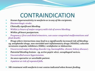 CONTRAINDICATION
 Known hypersensitivity to warfarin or to any of the excipients.
 Haemorrhagic stroke.
 Clinically significant bleeding.
 Within 72 hours of major surgery with risk of severe bleeding.
 Within 48 hours postpartum.
 Pregnancy (first and third trimesters, can cause congenital malformations and
fetal death).
 Drugs where interactions may lead to a significantly increased risk of bleeding -
eg, antiplatelet drugs, non-steroidal anti-inflammatory drugs (NSAIDs), selective
serotonin reuptake inhibitors (SSRIs), venlafaxine or duloxetine.
 Uncorrected major bleeding disorder (eg, haemophilia, chronic kidney disease).
 Potential bleeding lesions - eg, active peptic ulcer, oesophageal varices.
 Uncontrolled severe hypertension.
 An unco-operative or unreliable patient.
 A patient at risk of repeated falls.
 NB: treatment with warfarin is not contra-indicated when breast-feeding.
 