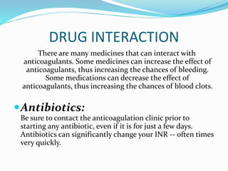 DRUG INTERACTION
There are many medicines that can interact with
anticoagulants. Some medicines can increase the effect of
anticoagulants, thus increasing the chances of bleeding.
Some medications can decrease the effect of
anticoagulants, thus increasing the chances of blood clots.
Antibiotics:
Be sure to contact the anticoagulation clinic prior to
starting any antibiotic, even if it is for just a few days.
Antibiotics can significantly change your INR -- often times
very quickly.
 