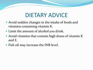 DIETARY ADVICE
 Avoid sudden changes in the intake of foods and
vitamins containing vitamin K.
 Limit the amount of alcohol you drink.
 Avoid vitamins that contain high doses of vitamin K
and E.
 Fish oil may increase the INR level.
 