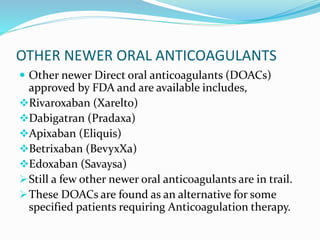 OTHER NEWER ORAL ANTICOAGULANTS
 Other newer Direct oral anticoagulants (DOACs)
approved by FDA and are available includes,
Rivaroxaban (Xarelto)
Dabigatran (Pradaxa)
Apixaban (Eliquis)
Betrixaban (BevyxXa)
Edoxaban (Savaysa)
Still a few other newer oral anticoagulants are in trail.
These DOACs are found as an alternative for some
specified patients requiring Anticoagulation therapy.
 