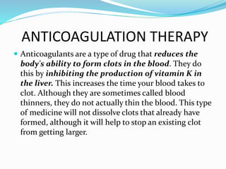 ANTICOAGULATION THERAPY
 Anticoagulants are a type of drug that reduces the
body's ability to form clots in the blood. They do
this by inhibiting the production of vitamin K in
the liver. This increases the time your blood takes to
clot. Although they are sometimes called blood
thinners, they do not actually thin the blood. This type
of medicine will not dissolve clots that already have
formed, although it will help to stop an existing clot
from getting larger.
 