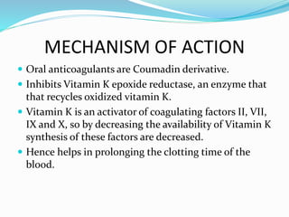 MECHANISM OF ACTION
 Oral anticoagulants are Coumadin derivative.
 Inhibits Vitamin K epoxide reductase, an enzyme that
that recycles oxidized vitamin K.
 Vitamin K is an activator of coagulating factors II, VII,
IX and X, so by decreasing the availability of Vitamin K
synthesis of these factors are decreased.
 Hence helps in prolonging the clotting time of the
blood.
 