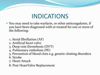 INDICATIONS
 You may need to take warfarin, or other anticoagulants, if
you have been diagnosed with or treated for one or more of
the following:
1. Atrial fibrillation (AF)
2. Artificial heart valve
3. Deep vein thrombosis (DVT)
4. Pulmonary embolism (PE)
5. Prevention of blood clots e.g. genetic clotting disorders
6. Stroke
7. Heart Attack
8. Post HeartValve Replacement
 