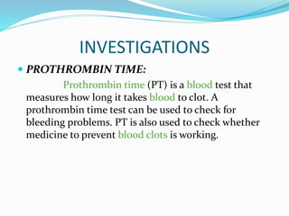 INVESTIGATIONS
 PROTHROMBIN TIME:
Prothrombin time (PT) is a blood test that
measures how long it takes blood to clot. A
prothrombin time test can be used to check for
bleeding problems. PT is also used to check whether
medicine to prevent blood clots is working.
 