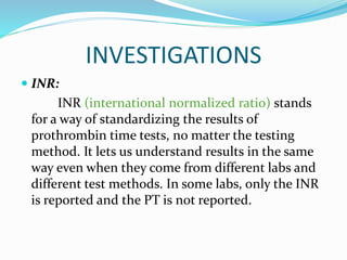 INVESTIGATIONS
 INR:
INR (international normalized ratio) stands
for a way of standardizing the results of
prothrombin time tests, no matter the testing
method. It lets us understand results in the same
way even when they come from different labs and
different test methods. In some labs, only the INR
is reported and the PT is not reported.
 