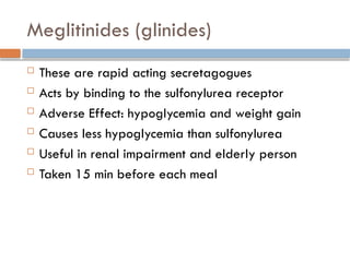 Meglitinides (glinides)
 These are rapid acting secretagogues
 Acts by binding to the sulfonylurea receptor
 Adverse Effect: hypoglycemia and weight gain
 Causes less hypoglycemia than sulfonylurea
 Useful in renal impairment and elderly person
 Taken 15 min before each meal
 