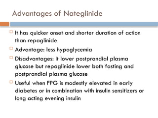 Advantages of Nateglinide
 It has quicker onset and shorter duration of action
than repaglinide
 Advantage: less hypoglycemia
 Disadvantages: It lower postprandial plasma
glucose but repaglinide lower both fasting and
postprandial plasma glucose
 Useful when FPG is modestly elevated in early
diabetes or in combination with insulin sensitizers or
long acting evening insulin
 