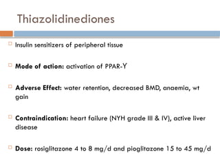 Thiazolidinediones
 Insulin sensitizers of peripheral tissue
 Mode of action: activation of PPAR-ϒ
 Adverse Effect: water retention, decreased BMD, anaemia, wt
gain
 Contraindication: heart failure (NYH grade III & IV), active liver
disease
 Dose: rosiglitazone 4 to 8 mg/d and pioglitazone 15 to 45 mg/d
 