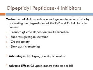 Dipeptidyl Peptidase-4 Inhibitors
Mechanism of Action: enhance endogenous incretin activity by
preventing the degradation of the GIP and GLP-1. Incretin
causes:
1. Enhance glucose dependant insulin secretion
2. Suppress glucagon secretion
3. Create satiety
4. Slow gastric emptying
 Advantages: No hypoglycemia, wt neutral
 Adverse Effect: GI upset, pancreatitis, upper RTI
 