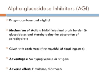 Alpha-glucosidase Inhibitors (AGI)
 Drugs: acarbose and miglitol
 Mechanism of Action: Inhibit intestinal brush border α-
glucosidases and thereby delay the absorption of
carbohydrate
 Given with each meal (first mouthful of food ingested)
 Advantages: No hypoglycemia or wt gain
 Adverse effect: Flatulence, diarrhoea
 