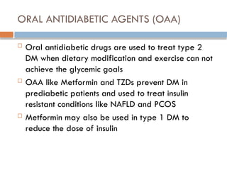 ORAL ANTIDIABETIC AGENTS (OAA)
 Oral antidiabetic drugs are used to treat type 2
DM when dietary modification and exercise can not
achieve the glycemic goals
 OAA like Metformin and TZDs prevent DM in
prediabetic patients and used to treat insulin
resistant conditions like NAFLD and PCOS
 Metformin may also be used in type 1 DM to
reduce the dose of insulin
 