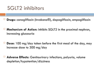 SGLT2 inhibitors
 Drugs: canagliflozin (Invokana®), dapagliflozin, empagliflozin
 Mechanism of Action: Inhibits SGLT2 in the proximal nephron,
increasing glucosuria
 Dose: 100 mg/day taken before the first meal of the day, may
increase dose to 300 mg/day
 Adverse Effects: Genitourinary infections, polyuria, volume
depletion/hypotention/dizziness
 