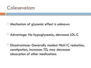 Colesevelam
 Mechanism of glycemic effect is unknown
 Advantage: No hypoglycemia, decrease LDL-C
 Disadvantase: Generally modest HbA1C reduction,
constipation, increases TG, may decrease
absorption of other medications
 