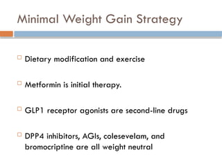 Minimal Weight Gain Strategy
 Dietary modification and exercise
 Metformin is initial therapy.
 GLP1 receptor agonists are second-line drugs
 DPP4 inhibitors, AGIs, colesevelam, and
bromocriptine are all weight neutral
 