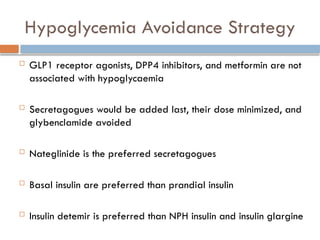 Hypoglycemia Avoidance Strategy
 GLP1 receptor agonists, DPP4 inhibitors, and metformin are not
associated with hypoglycaemia
 Secretagogues would be added last, their dose minimized, and
glybenclamide avoided
 Nateglinide is the preferred secretagogues
 Basal insulin are preferred than prandial insulin
 Insulin detemir is preferred than NPH insulin and insulin glargine
 