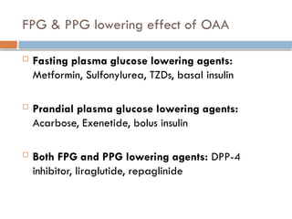 FPG & PPG lowering effect of OAA
 Fasting plasma glucose lowering agents:
Metformin, Sulfonylurea, TZDs, basal insulin
 Prandial plasma glucose lowering agents:
Acarbose, Exenetide, bolus insulin
 Both FPG and PPG lowering agents: DPP-4
inhibitor, liraglutide, repaglinide
 