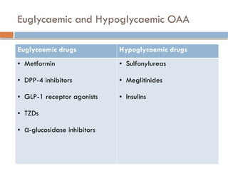 Euglycaemic and Hypoglycaemic OAA
Euglycaemic drugs Hypoglycaemic drugs
• Metformin
• DPP-4 inhibitors
• GLP-1 receptor agonists
• TZDs
• α-glucosidase inhibitors
• Sulfonylureas
• Meglitinides
• Insulins
 