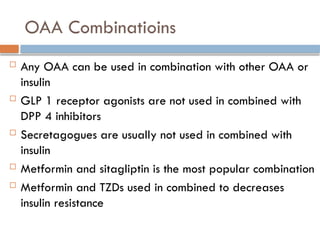 OAA Combinatioins
 Any OAA can be used in combination with other OAA or
insulin
 GLP 1 receptor agonists are not used in combined with
DPP 4 inhibitors
 Secretagogues are usually not used in combined with
insulin
 Metformin and sitagliptin is the most popular combination
 Metformin and TZDs used in combined to decreases
insulin resistance
 
