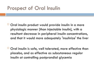 Prospect of Oral Insulin
 Oral insulin product would provide insulin in a more
physiologic manner [than injectable insulin], with a
resultant decrease in peripheral insulin concentrations,
and that it would more adequately 'insulinize' the liver
 Oral insulin is safe, well tolerated, more effective than
placebo, and as effective as subcutaneous regular
insulin at controlling postprandial glycemia
 
