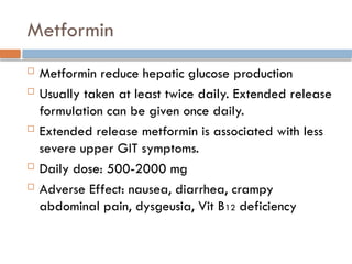 Metformin
 Metformin reduce hepatic glucose production
 Usually taken at least twice daily. Extended release
formulation can be given once daily.
 Extended release metformin is associated with less
severe upper GIT symptoms.
 Daily dose: 500-2000 mg
 Adverse Effect: nausea, diarrhea, crampy
abdominal pain, dysgeusia, Vit B12 deficiency
 