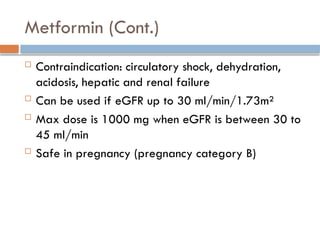 Metformin (Cont.)
 Contraindication: circulatory shock, dehydration,
acidosis, hepatic and renal failure
 Can be used if eGFR up to 30 ml/min/1.73m²
 Max dose is 1000 mg when eGFR is between 30 to
45 ml/min
 Safe in pregnancy (pregnancy category B)
 