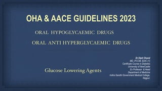 ORAL HYPOGLYCAEMIC DRUGS
OHA & AACE GUIDELINES 2023
ORAL ANTI HYPERGLYCAEMIC DRUGS
Dr Dipti Chand
MD, IFCCM, EDIC (1)
Certificate Course in Diabetes
University of NewCastle
Ex Professor & Head
Department of Medicine
Indira Gandhi Government Medical College,
Nagpur.
Glucose Lowering Agents
 