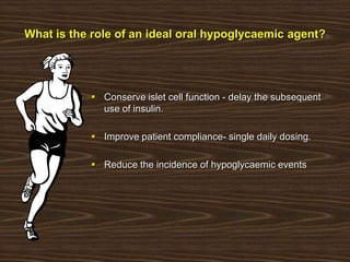 What is the role of an ideal oral hypoglycaemic agent?
 Conserve islet cell function - delay the subsequent
use of insulin.
 Improve patient compliance- single daily dosing.
 Reduce the incidence of hypoglycaemic events
 