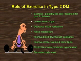 Role of Exercise in Type 2 DM
• Exercise - probably the best treatment for
type 2 diabetes
• Lowers blood sugar
• Decrease insulin resistance
• Raise metabolism
• Improve blood flow through capillaries
• Improve stroke volume & blood lipids
• Control & prevent moderate hypertension
• Decrease body mass
 
