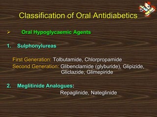 Classification of Oral Antidiabetics
 Oral Hypoglycaemic Agents
1. Sulphonylureas
First Generation: Tolbutamide, Chlorpropamide
Second Generation: Glibenclamide (glyburide), Glipizide,
Gliclazide, Glimepiride
2. Meglitinide Analogues:
Repaglinide, Nateglinide
 
