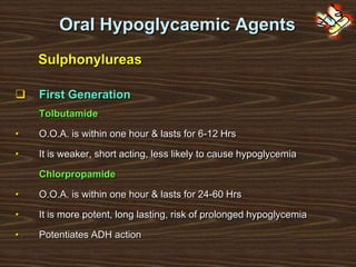 Oral Hypoglycaemic Agents
Sulphonylureas
 First Generation
Tolbutamide
• O.O.A. is within one hour & lasts for 6-12 Hrs
• It is weaker, short acting, less likely to cause hypoglycemia
Chlorpropamide
• O.O.A. is within one hour & lasts for 24-60 Hrs
• It is more potent, long lasting, risk of prolonged hypoglycemia
• Potentiates ADH action
 