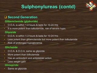 Sulphonylureas (contd)
 Second Generation
Glibenclamide (glyburide)
• O.O.A. is within 1-4 hours & lasts for 10-24 Hrs
• It is more potent than tolbutamide, risk of severe hypo.
Glipizide
• O.O.A. is within 1-3 hours & lasts for 10-24 Hrs
• Less potent than glibenclamide but more potent than tolbutamide
• Risk of prolonged hypoglycemia
Gliclazide
• O.O.A. & D.O.A, same as glipizide
• More potent than tolbutamide
• Has an antioxdent and antiplatelet action
• Less weight gain
Glimepiride:
• Same as glipizide
 
